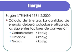Energía Según NTE INEN 1334-2:2000 Cálculo de Energía. La cantidad de energía deberá calcularse utilizando los siguientes factores de conversión: Carbohidratos: 4 kcal/g Proteínas: 4 kcal/g Grasas: 9 kcal/g 