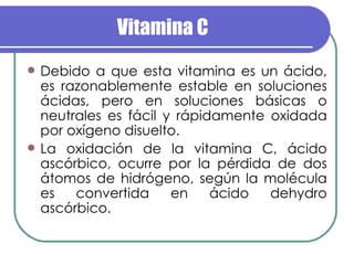 Vitamina C Debido a que esta vitamina es un ácido, es razonablemente estable en soluciones ácidas, pero en soluciones básicas o neutrales es fácil y rápidamente oxidada por oxígeno disuelto. La oxidación de la vitamina C, ácido ascórbico, ocurre por la pérdida de dos átomos de hidrógeno, según la molécula es convertida en ácido dehydro ascórbico. 