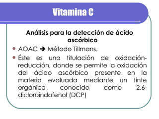 Vitamina C Análisis para la detección de ácido ascórbico AOAC    Método Tillmans.  Éste es una titulación de oxidación-reducción, donde se permite la oxidación del ácido ascórbico presente en la materia evaluada mediante un tinte orgánico conocido como 2,6-dicloroindofenol (DCP) 