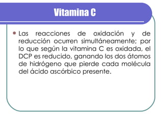Vitamina C Las reacciones de oxidación y de reducción ocurren simultáneamente; por lo que según la vitamina C es oxidada, el DCP es reducido, ganando los dos átomos de hidrógeno que pierde cada molécula del ácido ascórbico presente. 
