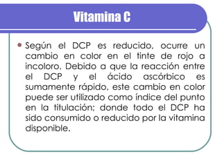 Vitamina C Según el DCP es reducido, ocurre un cambio en color en el tinte de rojo a incoloro. Debido a que la reacción entre el DCP y el ácido ascórbico es sumamente rápido, este cambio en color puede ser utilizado como índice del punto en la titulación; donde todo el DCP ha sido consumido o reducido por la vitamina disponible. 