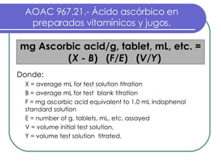 AOAC 967.21.- Ácido ascórbico en preparados vitamínicos y jugos. mg Ascorbic acid/g, tablet, mL, etc. = ( X -   B )  ( F / E )  ( V / Y ) Donde:  X = average mL for test solution titration B = average mL for test  blank titration F = mg ascorbic acid equivalent to 1.0 mL indophenol standard solution E = number of g, tablets, mL, etc. assayed V = volume initial test solution,  Y = volume test solution  titrated. 