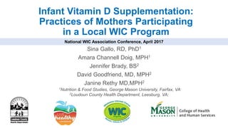 Infant Vitamin D Supplementation:
Practices of Mothers Participating
in a Local WIC Program
Sina Gallo, RD, PhD1
Amara Channell Doig, MPH1
Jennifer Brady, BS2
David Goodfriend, MD, MPH2
Janine Rethy MD,MPH2
National WIC Association Conference, April 2017
1Nutrition & Food Studies, George Mason University, Fairfax, VA
2Loudoun County Health Department, Leesburg, VA;
 