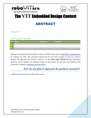 The VIT Embedded Design Contest
                                  ABSTRACT

Team ID:


Participant’s Details:
Sl.   Name                                 Phone No.       Email ID
1
2
3


Mention the details here and submit it online (in PDF format only) to roboVITics.vit@gmail.com
by February 06, 2012. This document should not be more than 6 pages. In case you wish to
modify the uploaded the abstract, resend it in the same email thread because redundant
abstracts will be deleted. An updated version of this format (in .pdf and .docx formats) will
always be available in slideshare.net/roboVITics

                      How do you plan to approach the problem statement?

<<Mention the overall idea within 100 words>>




roboVITics club, VIT University, Vellore
All Rights Reserved
                                                                                                 1
 