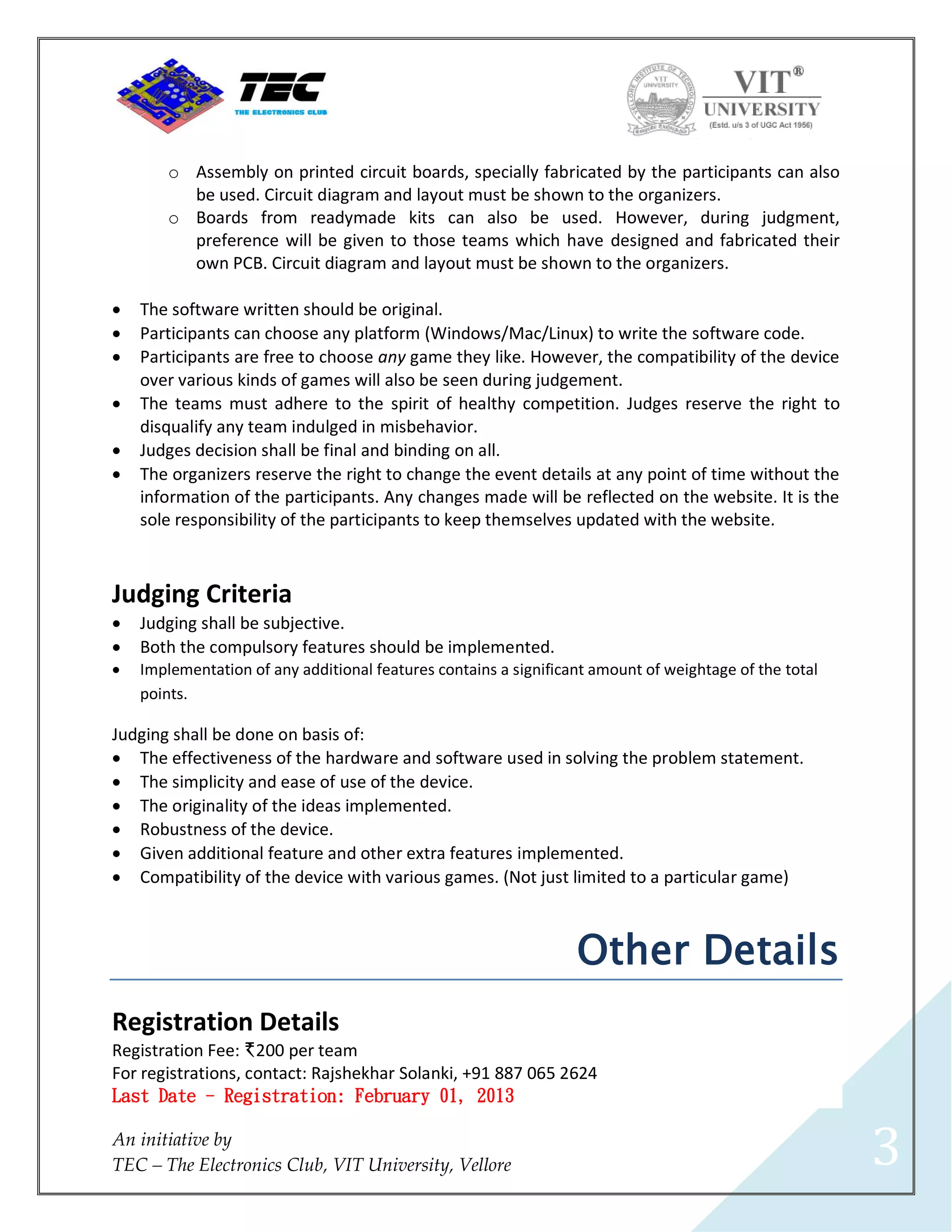 o Assembly on printed circuit boards, specially fabricated by the participants can also
          be used. Circuit diagram and layout must be shown to the organizers.
        o Boards from readymade kits can also be used. However, during judgment,
          preference will be given to those teams which have designed and fabricated their
          own PCB. Circuit diagram and layout must be shown to the organizers.

   The software written should be original.
   Participants can choose any platform (Windows/Mac/Linux) to write the software code.
   Participants are free to choose any game they like. However, the compatibility of the device
    over various kinds of games will also be seen during judgement.
   The teams must adhere to the spirit of healthy competition. Judges reserve the right to
    disqualify any team indulged in misbehavior.
   Judges decision shall be final and binding on all.
   The organizers reserve the right to change the event details at any point of time without the
    information of the participants. Any changes made will be reflected on the website. It is the
    sole responsibility of the participants to keep themselves updated with the website.



Judging Criteria
   Judging shall be subjective.
   Both the compulsory features should be implemented.
   Implementation of any additional features contains a significant amount of weightage of the total
    points.

Judging shall be done on basis of:
 The effectiveness of the hardware and software used in solving the problem statement.
 The simplicity and ease of use of the device.
 The originality of the ideas implemented.
 Robustness of the device.
 Given additional feature and other extra features implemented.
 Compatibility of the device with various games. (Not just limited to a particular game)



                                                                  Other Details
Registration Details
Registration Fee: I200 per team
For registrations, contact: Rajshekhar Solanki, +91 887 065 2624
Last Date - Registration: February 01, 2013

An initiative by
TEC – The Electronics Club, VIT University, Vellore                                                     3
 