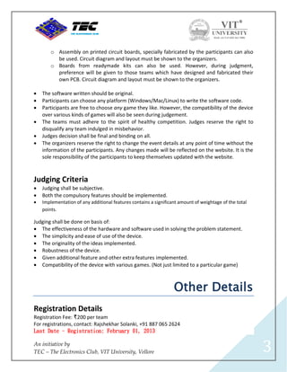 o Assembly on printed circuit boards, specially fabricated by the participants can also
          be used. Circuit diagram and layout must be shown to the organizers.
        o Boards from readymade kits can also be used. However, during judgment,
          preference will be given to those teams which have designed and fabricated their
          own PCB. Circuit diagram and layout must be shown to the organizers.

   The software written should be original.
   Participants can choose any platform (Windows/Mac/Linux) to write the software code.
   Participants are free to choose any game they like. However, the compatibility of the device
    over various kinds of games will also be seen during judgement.
   The teams must adhere to the spirit of healthy competition. Judges reserve the right to
    disqualify any team indulged in misbehavior.
   Judges decision shall be final and binding on all.
   The organizers reserve the right to change the event details at any point of time without the
    information of the participants. Any changes made will be reflected on the website. It is the
    sole responsibility of the participants to keep themselves updated with the website.



Judging Criteria
   Judging shall be subjective.
   Both the compulsory features should be implemented.
   Implementation of any additional features contains a significant amount of weightage of the total
    points.

Judging shall be done on basis of:
 The effectiveness of the hardware and software used in solving the problem statement.
 The simplicity and ease of use of the device.
 The originality of the ideas implemented.
 Robustness of the device.
 Given additional feature and other extra features implemented.
 Compatibility of the device with various games. (Not just limited to a particular game)



                                                                  Other Details
Registration Details
Registration Fee: I200 per team
For registrations, contact: Rajshekhar Solanki, +91 887 065 2624
Last Date - Registration: February 01, 2013

An initiative by
TEC – The Electronics Club, VIT University, Vellore                                                     3
 