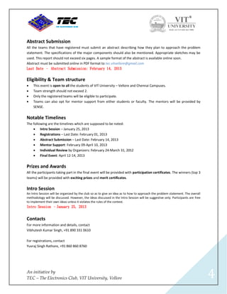 Abstract Submission
All the teams that have registered must submit an abstract describing how they plan to approach the problem
statement. The specifications of the major components should also be mentioned. Appropriate sketches may be
used. This report should not exceed six pages. A sample format of the abstract is available online soon.
Abstract must be submitted online in PDF format to tec.vitvellore@gmail.com
Last Date – Abstract Submission: February 14, 2013


Eligibility & Team structure
   This event is open to all the students of VIT University – Vellore and Chennai Campuses.
   Team strength should not exceed 2.
   Only the registered teams will be eligible to participate.
   Teams can also opt for mentor support from either students or faculty. The mentors will be provided by
    SENSE.


Notable Timelines
The following are the timelines which are supposed to be noted:
     Intro Session – January 25, 2013
     Registrations – Last Date: February 01, 2013
     Abstract Submission – Last Date: February 14, 2013
     Mentor Support: February 09-April 10, 2013
     Individual Review by Organizers: February 24-March 31, 2012
     Final Event: April 12-14, 2013


Prizes and Awards
All the participants taking part in the final event will be provided with participation certificates. The winners (top 3
teams) will be provided with exciting prizes and merit certificates.

Intro Session
An Intro Session will be organized by the club so as to give an idea as to how to approach the problem statement. The overall
methodology will be discussed. However, the ideas discussed in the Intro Session will be suggestive only. Participants are free
to implement their own ideas unless it violates the rules of the contest.
Intro Session –January 25, 2013


Contacts
For more information and details, contact
Vibhutesh Kumar Singh, +91 890 331 0610

For registrations, contact
Yuvraj Singh Rathore, +91 860 860 8760




An initiative by
TEC – The Electronics Club, VIT University, Vellore                                                                               4
 