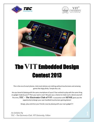 The VIT Embedded Design
                              Contest 2013
   This is the era of smart phones. And smart phones are nothing without touchscreens and amazing
                                games like Angry Birds, Temple Run, etc.

Are you bored of playing with the same smartphone of yours? Ever wished to play with the same thing
on gadget made by you?? Then your wait is over! We give you a chance to make such a device yourself.
 This time, TEC – The Electronics Club of VIT in association with SENSE gives you the
              opportunity to design your own handheld touchscreen gaming device!

             Design, play and drive your friends crazy by playing with your own gadget!!!!




An initiative by
TEC – The Electronics Club, VIT University, Vellore                                                    1
 