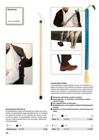 Slaapkamer
» Aan- & uitkleden
1
1
1
Aankleedstok Vitility
De aankleedstok vergemakkelijkt het aan- en uittrekken van
jassen en broeken en het uittrekken van sokken zonder te hoeven
bukken. De aankleedstok is voorzien van een multifunctionele
haak en een verdikte en comfortabele schuimrubberen greep.
Tevens kan de andere zijde als schoenlepel worden gebruikt.
	 Schoenen aantrekken zonder te bukken.
	 Eenvoudig aan- en uittrekken van kleding en sokken
	 met de S-haak.
	 Als ruggenkrabber te gebruiken.
	 Kledinghangers van moeilijk bereikbare kledingstangen
	afhalen.
	 Geschikt om bijvoorbeeld schoenen onder het bed uit te
	halen.
	 Vitility - 61	 1001065	 14,95
	 Vitility - 76	 1001016	 17,95
Aankleedstok Woodstock
De aankleedstok vergroot de reikwijdte die nodig is bij het aan-
kleden. De aankleedstok vergemakkelijkt het aan- en uittrekken
van jassen en broeken en het uittrekken van sokken zonder
te hoeven bukken. De aankleedstok heeft een houten greep
met een multifunctionele haak en aan het andere uiteinde een
ritssluitingtrekker.
	 Bestelnummer: 	 1001088	 6,95
69 cm	 128 gr 76 cm	 149 gr
61 cm	 115 gr
10 | Vitility
 