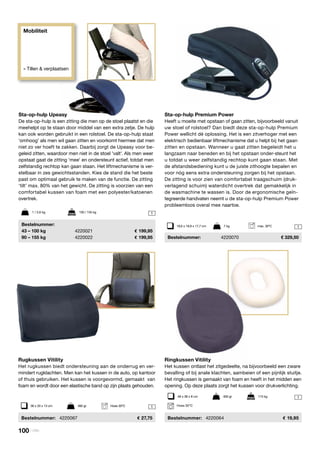 1
1
1
1
Sta-op-hulp Upeasy
De sta-op-hulp is een zitting die men op de stoel plaatst en die
meehelpt op te staan door middel van een extra zetje. De hulp
kan ook worden gebruikt in een rolstoel. De sta-op-hulp staat
‘omhoog’ als men wil gaan zitten en voorkomt hiermee dat men
niet zo ver hoeft te zakken. Daarbij zorgt de Upeasy voor be-
geleid zitten, waardoor men niet in de stoel 'valt'. Als men weer
opstaat gaat de zitting ‘mee’ en ondersteunt actief, totdat men
zelfstandig rechtop kan gaan staan. Het liftmechanisme is ver-
stelbaar in zes gewichtsstanden. Kies de stand die het beste
past om optimaal gebruik te maken van de functie. De zitting
‘tilt’ max. 80% van het gewicht. De zitting is voorzien van een
comfortabel kussen van foam met een polyester/katoenen
overtrek.
	Bestelnummer:
	 43 – 100 kg	 4220021	 199,95
	 90 – 155 kg	 4220022	 199,95
Sta-op-hulp Premium Power
Heeft u moeite met opstaan of gaan zitten, bijvoorbeeld vanuit
uw stoel of rolstoel? Dan biedt deze sta-op-hulp Premium
Power wellicht dé oplossing. Het is een zitverhoger met een
elektrisch bedienbaar liftmechanisme dat u helpt bij het gaan
zitten en opstaan. Wanneer u gaat zitten begeleidt het u
langzaam naar beneden en bij het opstaan onder-steunt het
u totdat u weer zelfstandig rechtop kunt gaan staan. Met
de afstandsbediening kunt u de juiste zithoogte bepalen en
voor nóg eens extra ondersteuning zorgen bij het opstaan.
De zitting is voor zien van comfortabel traagschuim (druk-
verlagend schuim) waterdicht overtrek dat gemakkelijk in
de wasmachine te wassen is. Door de ergonomische geïn-
tegreerde handvaten neemt u de sta-op-hulp Premium Power
probleemloos overal mee naartoe.
	Bestelnummer:	 4220070	 € 329,50
1 / 3,6 kg	 100 / 155 kg
Mobiliteit
» Tillen & verplaatsen
Rugkussen Vitility
Het rugkussen biedt ondersteuning aan de onderrug en ver-
mindert rugklachten. Men kan het kussen in de auto, op kantoor
of thuis gebruiken. Het kussen is voorgevormd, gemaakt van
foam en wordt door een elastische band op zijn plaats gehouden.
	 Bestelnummer:	 4220067	 27,75
36 x 33 x 13 cm	 460 gr	 Hoes 30ºC
Ringkussen Vitility
Het kussen ontlast het zitgedeelte, na bijvoorbeeld een zware
bevalling of bij anale klachten, aambeien of een pijnlijk stuitje.
Het ringkussen is gemaakt van foam en heeft in het midden een
opening. Op deze plaats zorgt het kussen voor drukverlichting.
	Bestelnummer:	 4220064	 19,95
48 x 38 x 8 cm	 460 gr	 115 kg
Hoes 30ºC
19,6 x 18,9 x 17,7 cm	 7 kg max. 30oC
100 | Vitility
 