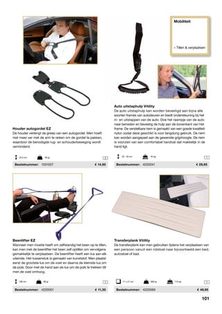 Mobiliteit
» Tillen & verplaatsen
11
2 1
Beenlifter EZ
Wanneer men moeite heeft om zelfstandig het been op te tillen,
kan men met de beenlifter het been zelf optillen om vervolgens
gemakkelijk te verplaatsen. De beenlifter heeft een lus aan elk
uiteinde. Het tussenstuk is gemaakt van kunststof. Men plaatst
eerst de grootste lus om de voet en daarna de kleinste lus om
de pols. Door met de hand aan de lus om de pols te trekken tilt
men de voet omhoog.
	Bestelnummer:	 4220001	 11,30
Transferplank Vitility
De transferplank kan men gebruiken tijdens het verplaatsen van
een persoon vanuit een rolstoel naar bijvoorbeeld een bed,
autostoel of bad.
	Bestelnummer:	 4220069	 49,95
71 x 21 cm	 900 gr	 115 kg106 cm	 98 gr
Houder autogordel EZ
De houder verlengt de greep van een autogordel. Men hoeft
niet meer ver met de arm te reiken om de gordel te pakken,
waardoor de benodigde rug- en schouderbeweging wordt
verminderd.
	Bestelnummer:	 1031027	 14,95
22,5 cm	 56 gr
Auto uitstaphulp Vitility
De auto uitstaphulp kan worden bevestigd aan bijna alle
soorten frames van autodeuren en biedt ondersteuning bij het
in- en uitstappen van de auto. Doe het raampje van de auto
naar beneden en bevestig de hulp aan de bovenkant van het
frame. De verstelbare riem is gemaakt van een goede kwaliteit
nylon zodat deze geschikt is voor langdurig gebruik. De riem
kan worden aangepast aan de gewenste grijphoogte. De riem
is voorzien van een comfortabel handvat dat makkelijk in de
hand ligt.
	Bestelnummer:	 4220041	 29,95
20 - 40 cm	 45 kg
101
 