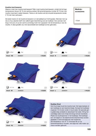 Insuline koel bewaren
Waarom moet men insuline koel bewaren? Men moet insuline koel bewaren, omdat het bij hoge
temperaturen (boven 30 °C) zijn werking verliest. Bij kamertemperatuur (onder 30 °C) kan men
insuline maximaal 4 weken bewaren. Tevens is de insuline ook bij te koude temperaturen (onder
2 °C) niet meer werkzaam.
De beste manier om de insuline te bewaren is in de koelkast op 4 tot 8 graden. Wanneer men op
reis is of op vakantie heeft men wellicht geen beschikking over een koelkast. Ook wanneer men
lang in de auto zit op een warme zomerdag moet men oppassen met de temperatuur voor de
insuline. In deze gevallen zou men bijvoorbeeld een koeltasje kunnen gebruiken.
1
Koeltas iCool
Het iCool tasje houdt de insuline koel. Het tasje bestaat uit
een koeltasje en een beschermtasje. Dompel het koeltasje
ongeveer 10 minuten onder in koud water. De speciale gel
is gelijkmatig verdeeld en absorbeert het water. Wring het
overtollige water eruit of dep het droog met een handdoek.
Plaats de insulinepennen in het koeltasje. Het koeltasje
kan vervolgens in de bijbehorende beschermtas worden
geplaatst. In het Icool tasje kan men insuline bij
een temperatuur van 37 °C minimaal 48 uur op
kamertemperatuur houden, het tasje kan vele malen op-
nieuw worden gebruikt.
6 x 18 cm	 18 gr
	 iCool - XS	 2506001	 39,95
18 x 18 cm	 24 gr
	 iCool - S	 2506002	 39,95
114 x 17 cm	 34 gr
	 iCool - M	 2506003	 39,95
123 x 17 cm	 55 gr
	 iCool - XL	 2506005	 49,95
114 x 19 cm	 41 gr
	 iCool - L	 2506004	 49,25
Medicijn-
accessoires
» iCool
103
 