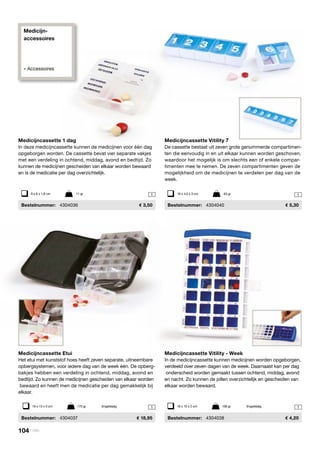 Medicijn-
accessoires
» Accessoires
1
11
1
Medicijncassette Vitility - Week
In de medicijncassette kunnen medicijnen worden opgeborgen,
verdeeld over zeven dagen van de week. Daarnaast kan per dag
onderscheid worden gemaakt tussen ochtend, middag, avond
en nacht. Zo kunnen de pillen overzichtelijk en gescheiden van
elkaar worden bewaard.
	Bestelnummer:	 4304038	 4,20
Medicijncassette Vitility 7
De cassette bestaat uit zeven grote genummerde compartimen-
ten die eenvoudig in en uit elkaar kunnen worden geschoven,
waardoor het mogelijk is om slechts een of enkele compar-
timenten mee te nemen. De zeven compartimenten geven de
mogelijkheid om de medicijnen te verdelen per dag van de
week.
	Bestelnummer:	 4304040	 5,30
Medicijncassette 1 dag
In deze medicijncassette kunnen de medicijnen voor één dag
opgeborgen worden. De cassette bevat vier separate vakjes
met een verdeling in ochtend, middag, avond en bedtijd. Zo
kunnen de medicijnen gescheiden van elkaar worden bewaard
en is de medicatie per dag overzichtelijk.
	Bestelnummer:	 4304036	 3,50
Medicijncassette Etui
Het etui met kunststof hoes heeft zeven separate, uitneembare
opbergsystemen, voor iedere dag van de week één. De opberg-
bakjes hebben een verdeling in ochtend, middag, avond en
bedtijd. Zo kunnen de medicijnen gescheiden van elkaar worden
bewaard en heeft men de medicatie per dag gemakkelijk bij
elkaar.
	Bestelnummer:	 4304037	 18,95
18 x 4,5 x 3 cm	 63 gr6 x 6 x 1,8 cm	 11 gr
19 x 13 x 3 cm	 175 gr	 Engelstalig 18 x 10 x 2 cm	 108 gr	 Engelstalig
104 | Vitility
 