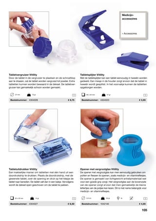 Medicijn-
accessoires
» Accessoires
1 1
1 1
Tabletvergruizer Vitility
Door de tablet in de vergruizer te plaatsen en de schroefdop
aan te draaien, zal de tablet worden vergruisd tot poeder. Extra
tabletten kunnen worden bewaard in de deksel. De tabletver-
gruizer kan gemakkelijk schoon worden gemaakt.
	Bestelnummer:	 4304028	 8,75
37 mm	 72 gr
Tabletsplijter Vitility
Met de tabletsplijter kan een tablet eenvoudig in tweeën worden
gedeeld. Een mesje in de houder zorgt ervoor dat de tablet in
tweeën wordt gesplitst. In het voorvakje kunnen de tabletten
opgeborgen worden.
	Bestelnummer:	 4304023	 3,95
Tabletuitdrukker Vitility
Een makkelijke manier om tabletten met één hand uit een
doordrukstrip te drukken. Plaats de doordrukstrip, met de
gewenste tablet, over de opening en druk op het klepje de
tablet naar beneden. De tablet valt dan in een bakje. Vervolgens
wordt de deksel open geschoven om de tablet te pakken.
	Bestelnummer:	 4304027	 6,50
55 x 32 mm	 14 gr
Opener met vergrootglas Vitility
De opener met vergrootglas kan men eenvoudig gebruiken om
potten en flessen te openen, zoals medicijn- en vitamineflesjes.
De opener is gemaakt van lichtgewicht antislipmateriaal wat
voor een goede grip zorgt. Het vergrootglas aan de bovenzijde
van de opener zorgt ervoor dat men gemakkelijk de kleine
lettertjes van de potjes kan lezen. Dit is met name belangrijk voor
medicijn- en vitamineflesjes.
	Bestelnummer:	 1042146	 4,95
85 x 35 mm	 27 gr
3,5 cm	 52 gr	 4x
105
 