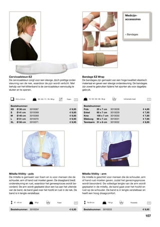 Medicijn-
accessoires
» Bandages
Mitella Vitility - arm
De mitella is geschikt voor mensen die de schouder, arm
of hand rust moeten geven, zodat het genezingsproces
wordt bevorderd. De volledige lengte van de arm wordt
geplaatst in de mitella, de band gaat over het hoofd en
rust op de schouder. De band is in lengte verstelbaar en
heeft een hoog draagcomfort.
	Bestelnummer:	 3010033	 9,95
Bandage EZ Wrap
De bandages zijn gemaakt van een hoge kwaliteit elastisch
materiaal en geven een stevige ondersteuning. De bandages
zijn zowel te gebruiken tijdens het sporten als voor dagelijks
gebruik.
	Bestelnummer:
	 Pols	 25 x 7 cm	 3010028	 4,95
	 Enkel	 80 x 7 cm	 3010029	 7,95
	 Knie	 100 x 7 cm	 3010030	 7,95
	 Elleboog	 90 x 7 cm	 3010031	 7,95
	 Tennisarm	 31 x 8 cm	 3010032	 8,95
Mitella Vitility - pols
De mitella is gemaakt van foam en is voor mensen die de
schouder, arm of hand rust moeten geven. De draagband biedt
ondersteuning en rust, waardoor het geneesproces wordt be-
vorderd. De arm wordt geplaatst door een lus aan het uiteinde
van de band, de band gaat over het hoofd en rust in de nek. De
band is in lengte verstelbaar.
	Bestelnummer:	 3010034	 6,95
Cervicaalsteun EZ
De cervicaalsteun zorgt voor een stevige, doch prettige onder-
steuning van de nek, waardoor de pijn wordt verlicht. Met
behulp van het klittenband is de cervicaalsteun eenvoudig te
sluiten en te openen.
	Bestelnummer:
	 XS	 Ø 36 cm	 3010067	 9,95
	 S	 Ø 41 cm	 3010068	 9,95
	 M	 Ø 46 cm	 3010069	 9,95
	 L	 Ø 51 cm	 3010070	 9,95
	 XL	 Ø 56 cm	 3010071	 9,95
37 - 42 cm	 28 gr Tot 94 cm	 104 gr
13 / 33 / 36 / 36 / 36 gr	 Universele maat
1 1
1
Foam Polyester
10,5 x 2,8 cm	 60 / 65 / 71 / 78 / 88 gr 1Foam
107
 