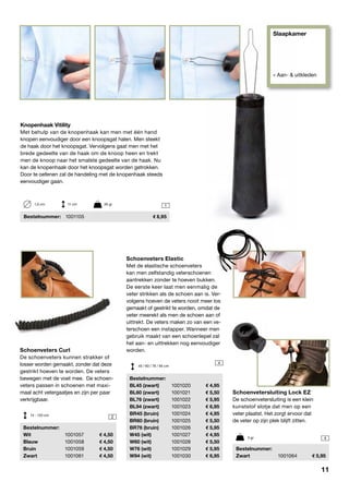 Slaapkamer
» Aan- & uitkleden
1
2
4
4

Schoenveters Curl
De schoenveters kunnen strakker of
losser worden gemaakt, zonder dat deze
gestrikt hoeven te worden. De veters
bewegen met de voet mee. De schoen-
veters passen in schoenen met maxi-
maal acht vetergaatjes en zijn per paar
verkrijgbaar.
	Bestelnummer:
	Wit	 1001057	 4,50
	Blauw	 1001058	 4,50
	Bruin	 1001059	 4,50
	Zwart	 1001061	 4,50
Schoenvetersluiting Lock EZ
De schoenvetersluiting is een klein
kunststof slotje dat men op een
veter plaatst. Het zorgt ervoor dat
de veter op zijn plek blijft zitten.
	Bestelnummer:
	Zwart	 1001064	 5,95
Schoenveters Elastic
Met de elastische schoenveters
kan men zelfstandig veterschoenen
aantrekken zonder te hoeven bukken.
De eerste keer laat men eenmalig de
veter strikken als de schoen aan is. Ver-
volgens hoeven de veters nooit meer los
gemaakt of gestrikt te worden, omdat de
veter meerekt als men de schoen aan of
uittrekt. De veters maken zo van een ve-
terschoen een instapper. Wanneer men
gebruik maakt van een schoenlepel zal
het aan- en uittrekken nog eenvoudiger
worden.
	Bestelnummer:
	 BL45 (zwart)	 1001020	 4,95
	 BL60 (zwart)	 1001021	 5,50
	 BL76 (zwart)	 1001022	 5,95
	 BL94 (zwart)	 1001023	 6,95
	 BR45 (bruin)	 1001024	 4,95
	 BR60 (bruin)	 1001025	 5,50
	 BR76 (bruin)	 1001026	 5,95
	 W45 (wit)	 1001027	 4,95
	 W60 (wit)	 1001028	 5,50
	 W76 (wit)	 1001029	 5,95
	 W94 (wit)	 1001030	 6,95
3 gr
14 - 120 cm
45 / 60 / 76 / 94 cm
Knopenhaak Vitility
Met behulp van de knopenhaak kan men met één hand
knopen eenvoudiger door een knoopsgat halen. Men steekt
de haak door het knoopsgat. Vervolgens gaat men met het
brede gedeelte van de haak om de knoop heen en trekt
men de knoop naar het smalste gedeelte van de haak. Nu
kan de knopenhaak door het knoopsgat worden getrokken.
Door te oefenen zal de handeling met de knopenhaak steeds
eenvoudiger gaan.
	Bestelnummer:	 1001105	 8,95
1,5 cm	 11 cm	 35 gr
11
 