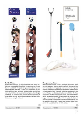 Medicijn-
accessoires
» Bad Back Pack
» Zwangerschaps
Pack
Bad Back Pack
Rugklachten en rugpijn zijn erg vervelend en zeer lastig. Het
belemmert de dagelijkse bezigheden en de bewegings-vrijheid.
Daarom heeft Vitility vier producten geselecteerd, die kunnen
helpen om dit te verlichten. De Bad Back Pack bevat de aan-
kleedhulp Vitility, een verlengde badspons, een aantrekhulp
voor het aantrekken van kousen en een grijper met een lengte
van 84 cm. De vier producten hebben één ding gemeen, ze
zorgen ervoor dat men zelfstandig een aantal dingen kan blijven
doen, zonder de rug te belasten.
	Bestelnummer:	 1040001	 37,50
4
Zwangerschaps Pack
Het verwachten van een kindje is een blijde gebeurtenis, maar
kan ook zwaar zijn, zeker de laatste maanden. Moeite met buk-
ken, vermoeidheid en rugpijn zijn veel voorkomende ongemak-
ken. Het belemmert de dagelijkse bezigheden en bewegings-
vrijheid. Daarom heeft Vitility vier producten geselecteerd, die
kunnen helpen om deze ongemakken te verlichten. De Preg-
nancy Pack bevat de aankleedhulp Vitility, een verlengde bad-
spons, een aantrekhulp voor het aantrekken van kousen en een
grijper met een lengte van 84 cm. De vier producten hebben
één ding gemeen. Ze zorgen ervoor dat men tot het einde van
de zwangerschap zo lang mogelijk alles zelf kan blijven doen,
zonder de rug te belasten of ver uit te rekken.
	 Bestelnummer: 	 1040002	 37,50
4
111
 