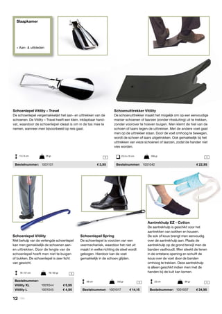 Slaapkamer
» Aan- & uitkleden
1
1
1 1
1
Schoenlepel Spring
De schoenlepel is voorzien van een
veermechaniek, waardoor het niet uit
maakt in welke richting de steel wordt
gebogen. Hierdoor kan de voet
gemakkelijk in de schoen glijden.
	 Bestelnummer: 	 1001017	 14,15
Schoenlepel Vitility
Met behulp van de verlengde schoenlepel
kan men gemakkelijk de schoenen aan-
en uittrekken. Door de lengte van de
schoenlepel hoeft men niet te buigen
of bukken. De schoenlepel is zeer licht
van gewicht.
	Bestelnummer:
	 Vitility XL	 1001044	 5,95
	 Vitility L	 1001045	 4,95
78 / 57 cm	 79 / 60 gr
59 cm	 150 gr 23 cm	 89 gr
Schoenlepel Vitility – Travel
De schoenlepel vergemakkelijkt het aan- en uittrekken van de
schoenen. De Vitility – Travel heeft een klein, inklapbaar hand-
vat, waardoor de schoenlepel ideaal is om in de tas mee te
nemen, wanneer men bijvoorbeeld op reis gaat.
	Bestelnummer:	1001101	 3,95
13 / 8 cm	 29 gr
Schoenuittrekker Vitility
De schoenuittrekker maakt het mogelijk om op een eenvoudige
manier schoenen of laarzen (zonder ritssluiting) uit te trekken,
zonder voorover te hoeven buigen. Men klemt de hiel van de
schoen of laars tegen de uittrekker. Met de andere voet gaat
men op de uittrekker staan. Door de voet omhoog te bewegen,
wordt de schoen of laars uitgetrokken. Ook gemakkelijk bij het
uittrekken van vieze schoenen of laarzen, zodat de handen niet
vies worden.
	Bestelnummer:	 1001042	 22,95
23,5 x 10 cm	 256 gr
Aantrekhulp EZ - Cotton
De aantrekhulp is geschikt voor het
aantrekken van sokken en kousen.
De sok of kous brengt men eenvoudig
over de aantrekhulp aan. Plaats de
aantrekhulp op de grond terwijl men de
banden vasthoudt. Men steekt de tenen
in de ontstane opening en schuift de
kous over de voet door de banden
omhoog te trekken. Deze aantrekhulp
is alleen geschikt indien men met de
handen bij de kuit kan komen.
	Bestelnummer: 	1001007	 24,95
12 | Vitility
 