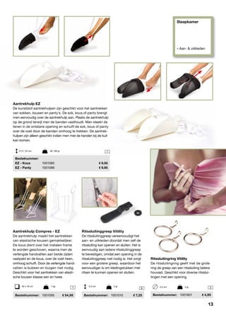 Slaapkamer
» Aan- & uitkleden
1
1 6 3
Aantrekhulp EZ
De kunststof aantrekhulpen zijn geschikt voor het aantrekken
van sokken, kousen en panty’s. De sok, kous of panty brengt
men eenvoudig over de aantrekhulp aan. Plaats de aantrekhulp
op de grond terwijl men de banden vasthoudt. Men steekt de
tenen in de ontstane opening en schuift de sok, kous of panty
over de voet door de banden omhoog te trekken. De aantrek-
hulpen zijn alleen geschikt indien men met de handen bij de kuit
kan komen.
	Bestelnummer:
	 EZ - Kous	 1001085	 9,50
	 EZ - Panty	 1001086	 9,95
21,5 / 25 cm	 48 / 88 gr
Aantrekhulp Compres - EZ
De aantrekhulp maakt het aantrekken
van elastische kousen gemakkelijker.
De kous dient over het metalen frame
te worden geschoven, waarna men de
verlengde handvatten aan beide zijden
vastpakt en de kous, over de voet heen,
omhoog schuift. Door de verlengde hand-
vatten is bukken en buigen niet nodig.
Geschikt voor het aantrekken van elasti-
sche kousen klasse een en twee.
	Bestelnummer:	 1001095	 54,95
35 x 18 cm	 1 kg
Ritssluitinggreep Vitility
De ritssluitinggreep vereenvoudigt het
aan- en uitkleden doordat men zelf de
ritssluiting kan openen en sluiten. Het is
eenvoudig aan iedere ritssluitinggreep
te bevestigen, omdat een opening in de
ritssluitinggreep niet nodig is. Het zorgt
voor een grotere greep, waardoor het
eenvoudiger is om kledingstukken met
ritsen te kunnen openen en sluiten.
	Bestelnummer:	 1001010	 7,25
4,5 cm	 2 gr
Ritssluitingring Vitility
De ritssluitingring geeft met de grote
ring de greep van een ritssluiting betere
houvast. Geschikt voor diverse ritsslui-
tingen met een opening.
	Bestelnummer:	1001901	 4,95
2,5 cm	 4 gr
13
 