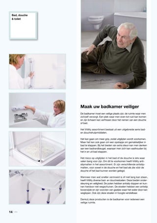 Bad, douche
& toilet
Maak uw badkamer veiliger
De badkamer moet een veilige plaats zijn; de ruimte waar men
zichzelf verzorgt. Een plek waar men even tot rust kan komen
en zijn lichaam kan verfrissen door het nemen van een douche
of bad.
Het Vitility assortiment bestaat uit een uitgebreide serie bad-
en douchehulpmiddelen.
Het kan gaan om meer grip, zodat uitglijden wordt voorkomen.
Maar het kan ook gaan om een opstapje om gemakkelijker in
bad te stappen. Bij het bieden van extra steun kan men denken
aan een badrandbeugel, waaraan men zich kan vasthouden bij
het in en uit bad stappen.
Het risico op uitglijden in het bad of de douche is iets waar
velen bang voor zijn. Om dit te voorkomen heeft Vitility anti-
slipmatten in het assortiment. Er zijn verschillende antislip-
matten, voor zowel in de douche en het bad als die vóór de
douche of het bad kunnen worden gelegd.
Wanneer men wat sneller vermoeid is of niet lang kan staan,
heeft Vitility diverse bad- en douchestoelen. Deze bieden onder-
steuning en veiligheid. De poten hebben antislip doppen en kun-
nen hierdoor niet wegschuiven. De stoelen hebben een antislip
bovenzijde en zijn voorzien van gaatjes waar het water door kan
weglopen. Ook zijn deze stoelen in hoogte verstelbaar.
Dankzij deze producten is de badkamer voor iedereen een
veilige ruimte.
14 | Vitility
 
