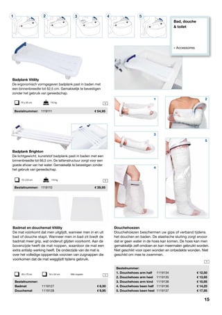 Bad, douche
& toilet
» Accessoires
1 2 3 4 5
1
1
1
1
Badplank Vitility
De ergonomisch vormgegeven badplank past in baden met
een binnenbreedte tot 62,5 cm. Gemakkelijk te bevestigen
zonder het gebruik van gereedschap.
	 Bestelnummer: 	 1119111	 54,95
75 x 35 cm	 115 kg
Badmat en douchemat Vitility
De mat voorkomt dat men uitglijdt, wanneer men in en uit
bad of douche stapt. Wanneer men in bad zit biedt de
badmat meer grip, wat onderuit glijden voorkomt. Aan de
bovenzijde heeft de mat noppen, waardoor de mat een
extra antislip werking heeft. De onderzijde van de mat is
over het volledige opppervlak voorzien van zuignappen die
voorkomen dat de mat wegglijdt tijdens gebruik.
	Bestelnummer:
	Badmat	 1119127	 8,50
	Douchemat	 1119128	 9,95
Douchehoezen
Douchehoezen beschermen uw gips of verband tijdens
het douchen en baden. De elastische sluiting zorgt ervoor
dat er geen water in de hoes kan komen. De hoes kan men
gemakkelijk zelf omdoen en kan meermalen gebruikt worden.
Niet geschikt voor open wonden en onbedekte wonden. Niet
geschikt om mee te zwemmen.
	Bestelnummer:
	 1. Douchehoes arm half	 1119134	 12,50
	 2. Douchehoes arm heel	 1119135	 13,95
	 3. Douchehoes arm kind	 1119138	 10,95
	 4. Douchehoes been half	 1119136	 14,25
	 5. Douchehoes been heel	 1119137	 17,95
40 x 70 cm	 54 x 54 cm 	 Met noppen
Badplank Brighton
De lichtgewicht, kunststof badplank past in baden met een
binnenbreedte tot 66,5 cm. De lattenstructuur zorgt voor een
goede afvoer van het water. Gemakkelijk te bevestigen zonder
het gebruik van gereedschap.
	 Bestelnummer: 	 1119110	 39,95
72 x 23 cm	 115 kg
3
4
21
5
15
 