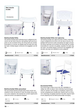 Bad, douche
& toilet
» Accessoires
51 x 31 cm	 Poten 36 - 53 cm	 115 kg 1
11
51 x 31 cm	 Poten 36 - 53 cm	 113 kg
1
Bad/douchezitje Vitility met rugleuning
Het bad/douchezitje met rugleuning biedt comfort, ondersteu-
ning en veiligheid bij het nemen van een bad of douche. Het
badzitje heeft aluminium poten die bestand zijn tegen corrosie.
De zitting is gemaakt van kunststof. De zitting heeft een antislip
bovenzijde en is voorzien van gaatjes, waardoor het water weg
kan lopen. De antislip doppen voorkomen het wegglijden van
de stoel, wat zorgt voor stabiliteit en extra veiligheid.
	Bestelnummer:	 1119118	 79,95
Douchestoel Vitility
De armleuningen zorgen ervoor dat men makkelijker en
veiliger kan zitten en geven meer ondersteuning bij het gaan
zitten en opstaan. De zithoogte is verstelbaar zodat hij kan
worden aangepast aan de gebruiker. Daarbij heeft de zitting
met rubberlaag vijf gaatjes waardoor het water weg kan lopen
en een uitsparing voor de intieme persoonlijke verzorging.
	Bestelnummer:	 1119129	 177,95
Bad/douchezitje Vitility
Het bad/douchezitje biedt ondersteuning en veiligheid bij het
nemen van een bad of douche. Het badzitje heeft aluminium
poten en een kunststof zitting. De zitting heeft een antislip
bovenzijde en is voorzien van gaatjes waar het water door weg
kan lopen. Antislip doppen voorkomen het wegglijden van het
zitje.
	Bestelnummer:	 1119112	 57,95
Bad/douchezitje Vitility opvouwbaar
Het opvouwbare bad/douchezitje biedt zowel comfort als
veiligheid onder de douche of in bad. De antislip zitting zorgt
voor extra veiligheid. Het badzitje kan worden opgevouwen,
zodat het ruimte in de badkamer bespaart.
	 Bestelnummer: 	 1119119	 79,95
41 cm	 Zitting 45,7 - 53,3 cm 113 kg	
Opvouwbaar
47 cm	 37 - 40 cm 113 kg	
Opvouwbaar
16 | Vitility
 