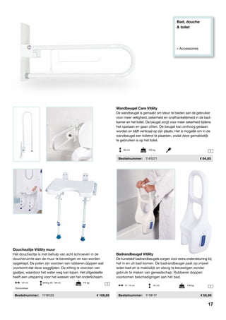 Bad, douche
& toilet
» Accessoires
1
1
1
Badrandbeugel Vitility
De kunststof badrandbeugels zorgen voor extra ondersteuning bij
het in en uit bad komen. De badrandbeugel past op vrijwel
ieder bad en is makkelijk en stevig te bevestigen zonder
gebruik te maken van gereedschap. Rubberen doppen
voorkomen beschadigingen aan het bad.
	Bestelnummer:	 1119117	 55,95
Douchezitje Vitility muur
Het douchezitje is met behulp van acht schroeven in de
doucheruimte aan de muur te bevestigen en kan worden
opgeklapt. De poten zijn voorzien van rubberen doppen wat
voorkomt dat deze wegglijden. De zitting is voorzien van
gaatjes, waardoor het water weg kan lopen. Het zitgedeelte
heeft een uitsparing voor het wassen van het onderlichaam.
Bestelnummer:	 1119123	 109,95
8 - 15 cm	 42 cm	 136 kg
40 cm	 Zitting 49 - 58 cm		 113 kg
Opvouwbaar
Wandbeugel Care Vitility
De wandbeugel is gemaakt om steun te bieden aan de gebruiker
voor meer veiligheid, zekerheid en onafhankelijkheid in de bad-
kamer en het toilet. De beugel zorgt voor meer zekerheid tijdens
het opstaan en gaan zitten. De beugel kan omhoog gedaan
worden en blijft verticaal op zijn plaats. Het is mogelijk om in de
wandbeugel een toiletrol te plaatsen, zodat deze gemakkelijk
te gebruiken is op het toilet.
	 Bestelnummer: 	 1141071	 64,85
60 cm	 125 kg
17
 