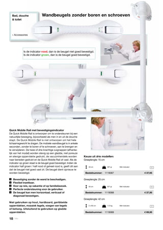 Bad, douche
& toilet
» Accessoires
1
1
1
Is de indicator rood, dan is de beugel niet goed bevestigd.
Is de indicator groen, dan is de beugel goed bevestigd.
Wandbeugels zonder boren en schroeven
Quick Mobile Rail met bevestigingsindicator
De Quick Mobile Rail is ontworpen om te ondersteunen bij een
natuurlijke beweging, bijvoorbeeld als men in en uit de douche
stapt. De Quick Mobile Rail is niet ontworpen om het hele
lichaamsgewicht te dragen. De mobiele wandbeugel is in enkele
seconden, zonder te boren of te schroeven, aan te brengen en
te verwijderen. De twee of drie krachtige zuignappen (afhanke-
lijk van het model) worden stevig op een gladde, niet poreuze
en stevige oppervlakte gedrukt, de vacuümhendels worden
naar beneden gedrukt en de Quick Mobile Rail zit vast. Als de
indicator op groen staat is de beugel goed bevestigd. Indien de
indicator half groen / half rood of geheel rood is, geeft dit aan
dat de beugel niet goed vast zit. De beugel dient opnieuw te
worden bevestigd.
	 Bevestiging zonder de wand te beschadigen.
	 Flexibel inzetbaar.
	 Voor op reis, op vakantie of op familiebezoek.
	 Perfecte ondersteuning voor de gebruiker.
	 De beugel kan men horizontaal, verticaal of
	 diagonaal bevestigen.
Niet gebruiken op hout, hardboard, geribbelde
oppervlakten, mozaiek tegels, voegen van tegels
of behang. Uitsluitend te gebruiken op gladde
oppervlakten.
Keuze uit drie modellen:
Greeplengte: 15 cm
	Bestelnummer:	 1119087	 37,95
Greeplengte: 25 cm
	Bestelnummer:	 1119088	 37,95
Greeplengte: 42 cm
	Bestelnummer:	 1119089	 69,95
40 cm	 567 gr	 Met indicator
50 cm	 527 gr	 Met indicator
2 x 60 cm	 1,13 kg	 Met indicator
18 | Vitility
 