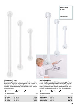 Bad, douche
& toilet
» Accessoires
1 1
Wandbeugel EZ Vitility
De wandbeugel geeft steun als men moeite heeft met omhoog
komen van of gaan zitten op bijvoorbeeld het toilet, bij het in en
uit bad stappen of bij het traplopen. De gecoate metalen beugel
dient aan beide uiteinden met drie schroeven aan de muur te
worden bevestigd.
	Bestelnummer:
	 EZ 30 cm	 1119130	 15,95
	 EZ 60 cm	 1119131	 19,95
	 EZ 80 cm	 1119132	 25,95
30 / 60 / 80 cm	 115 kg
Wandbeugel Vitility
De wandbeugel met een geribbelde plastic toplaag geeft extra
grip en voorkomt wegglijden. De wandbeugel geeft steun als
men moeite heeft met omhoog komen van bijvoorbeeld het
toilet of bij het in en uit bad stappen. De beugel kan aan beide
uiteinden met drie schroeven aan de muur bevestigd worden.
	Bestelnummer:
	 Vitility 30 cm	 1119120	 12,95
	 Vitility 45 cm	 1119121	 16,95
	 Vitility 60 cm	 1119122	 17,95
30 / 45 / 60 cm	 113 kg
Incl. bevestigingsmateriaal Incl. bevestigingsmateriaal
19
 