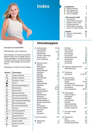 1
LH
RH
Index
Aanbrenghulp	25-26
Aankleedstok	10
Aantrekhulp	12-13
Alzheimerset	53
Antislip onderlegger	 47
Antislip strips	 47
Auto uitstaphulp	 101
Bad back pack	 111
Badmat	15
Badopstapje	20
Badplank	15
Badrandbeugel	17
Badspons	25
Badzitje	16
Bandage	107
Bed-dienblad	6
Bedpan	24
Bedsteun	5
Bedtouwladder	5
Beenlifter	101
Beker	55-59
Bekerhouder	 56, 96
Bereidingsplank	35
Bestek	49
Bestekhouder	49
Blikopener	43
Boekenhouder	76
Boekenstandaard	75
Boodschappennetje	95
Bord	51
Bordenlikker	 41
Bordhandgreep	34
Bordrand	52
Borstel	27
Broodmes	33
Cervicaalsteun	107
Dekenboog	6
Deksel	55
Slaapkamer 	 4
» Bedaccessoires	 5
» Anti-decubitus &	
Meubelverhogers	 7
» Aan- & uitkleden	 9
Bad, douche & toilet	 14
» Accessoires	 15
» Persoonlijke verzorging	 20
» Wassen zonder water	 21
» Toiletaccessoires	 22
» Persoonlijke verzorging	 25
» Hand- en voetverzorging	 29
Keuken	32
» Keuken- hulpmiddelen 	 33
» Openers	 43
» Antislip	 47
Dienblad	75
Douchehoes	15
Douchemat	15
Douchestoel	16
Douchezitje	16
Draaddoorvoerder	66
Draaikussen	99
Draaischijf	99
Dunschiller	 34, 40
Elleboog-/hielbeschermer	7
Elleboogkrukken	89
Fietstrainer	84
Flesopener	 44, 46-47
Glazenborstel	41
Greepverdikker	76
Grijper	62-63
Groenteborstel	40
Groenten- en kruidenschaar	 39
Groentemes	33
Gymnastiekband	82-84
Haarwasbak	20
Hand wringpers	 65
Handgreep	70
Handklem	64
Handtherapie	81
Handvat	55
Handvatverdikker	64
HighComfort Pack
Houder autogordel	 101
Ice cream holder	 67
Ice Pick	 90
Kaasschaaf	34
Kam	27
Kangoo Jumps	 85
Keukenhulpmiddelen	33
Inhoudsopgave
De prijzen zijn inclusief BTW.
Prijswijzigingen onder voorbehoud.
Deze catalogus is met grote zorg samen-
gesteld. Echter, het is mogelijk dat zich
alsnog wijzigingen in het productaanbod
voordoen. Het kan zijn dat een artikel,
vermeld in deze catalogus, niet meer lever-
baar is.
Afbeeldingen en kleuren kunnen afwijken.
Omschrijving
Hoogte (verstelbaar)
Breedte (verstelbaar)
Afmetingen / inhoud
Gewicht
Maximaal gebruikersgewicht
Buitendiameter
Binnendiameter
Magnetronbestendig
Niet magnetronbestendig
Vaatwasmachinebestendig
Niet vaatwasmachinebestendig
Wasmachinebestendig
Niet wasmachinebestendig
Handwas
Rechtshandig gebruik
Linkshandig gebruik
Verpakkingsinhoud
Monteren met schroeven
Knippen mogelijk
Graden van de hoek
Vergroten
Symbool
A
E
F
G
H
I
K
B
C
D
 