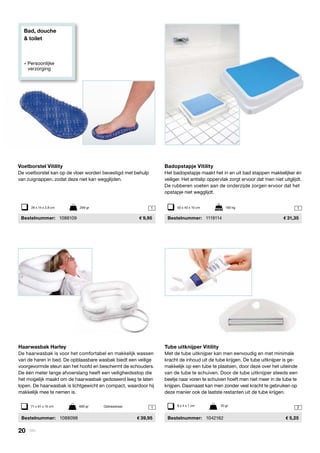 Bad, douche
& toilet
» Persoonlijke
	verzorging
1
1 1
2
Haarwasbak Harley
De haarwasbak is voor het comfortabel en makkelijk wassen
van de haren in bed. De opblaasbare wasbak biedt een veilige
voorgevormde steun aan het hoofd en beschermt de schouders.
De één meter lange afvoerslang heeft een veiligheidsstop die
het mogelijk maakt om de haarwasbak gedoseerd leeg te laten
lopen. De haarwasbak is lichtgewicht en compact, waardoor hij
makkelijk mee te nemen is.
	Bestelnummer:	 1088098 	 39,95
71 x 61 x 15 cm 	 690 gr	 Opblaasbaar
Voetborstel Vitility
De voetborstel kan op de vloer worden bevestigd met behulp
van zuignappen, zodat deze niet kan wegglijden.
	Bestelnummer:	 1088109	 9,95
28 x 14 x 2,8 cm	 299 gr
Badopstapje Vitility
Het badopstapje maakt het in en uit bad stappen makkelijker én
veiliger. Het antislip oppervlak zorgt ervoor dat men niet uitglijdt.
De rubberen voeten aan de onderzijde zorgen ervoor dat het
opstapje niet wegglijdt.
	 Bestelnummer: 	 1119114	 31,35
50 x 40 x 10 cm	 190 kg
Tube uitknijper Vitility
Met de tube uitknijper kan men eenvoudig en met minimale
kracht de inhoud uit de tube krijgen. De tube uitknijper is ge-
makkelijk op een tube te plaatsen, door deze over het uiteinde
van de tube te schuiven. Door de tube uitknijper steeds een
beetje naar voren te schuiven hoeft men niet meer in de tube te
knijpen. Daarnaast kan men zonder veel kracht te gebruiken op
deze manier ook de laatste restanten uit de tube krijgen.
	Bestelnummer:	 1042162	 5,25
9 x 4 x 1 cm	 20 gr
20 | Vitility
 