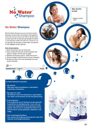 Bad, douche
& toilet
» Wassen zonder 		
	water
1
Met No Water Shampoo kunnen de haren worden
gewassen zonder water. De shampoo wordt geleverd
in een fles met een inhoud van 240 ml. De fles heeft
een dop waarmee de shampoo gemakkelijk te doseren
is. De shampoo maakt het haar fris, schoon en vrij
van geurtjes. De shampoo is direct klaar voor gebruik
en kan dagelijks worden gebruikt.
Gebruiksaanwijzing
1. Breng de shampoo aan op droog haar.
2. Neem voldoende shampoo zodat het gehele haar
	 bedekt is. Begin met een paar druppels.
3. Masseer de shampoo goed in, totdat het schuimt.
4. Droog vervolgens direct de haren met een handdoek.
5. Bij extra vet haar kunnen de handelingen eenmaal
	 worden herhaald.
	Bestelnummer:	 2100012	 6,40
No Water Shampoo is geschikt:
•	 Op vakantie
	 Waar geen water beschikbaar is, zoals tijdens
	 trektochten of kamperen.
•	 Bij angst voor water
	 Als kinderen, maar ook volwassenen, angst hebben
	 voor water, vooral wanneer dit over het gezicht loopt.
•	 In de zorgsector
	 In de zorgsector kan de shampoo worden gebruikt
	 bij patiënten die bedlegerig zijn, maar ook voor
	 ouderen die regelmatig de haren gewassen willen
	 hebben. Bij hen kan nu aangekleed zittend in de
	 stoel de haren worden gewassen, uitkleden is niet
	nodig.
•	 Voor vrachtwagenchauffeurs
	 Voor mensen die langdurig onderweg zijn, zoals inter-
	 nationale vrachtwagenchauffeurs.
No Water Shampoo
240 ml
21
 