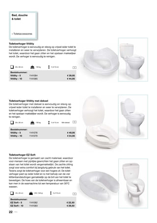Bad, douche
& toilet
» Toiletaccessoires
1
1
Toiletverhoger EZ Soft
De toiletverhoger is gemaakt van zacht materiaal, waardoor
voor mensen met pijnlijke gewrichten het gaan zitten en op-
staan van het toilet wordt vergemakkelijkt. De zachte zitting
zorgt voor extra comfort bij langdurig gebruik van het toilet.
Tevens zorgt de toiletverhoger voor een hogere zit. De toilet-
verhoger past op ieder toilet en is met behulp van de vier
klittenbandsluitingen gemakkelijk op de bril van het toilet te
bevestigen. De hoes van de toiletverhoger is afneembaar en
kan men in de wasmachine tot een temperatuur van 30ºC
wassen.
	Bestelnummer:
	 EZ Soft - 5	 1141082	 22,50
	 EZ Soft - 10	 1141083	 29,50
40 x 35 cm	 230 / 340 gr	 5 of 10 cm
Toiletverhoger Vitility
De toiletverhoger is eenvoudig en stevig op vrijwel ieder toilet te
installeren en weer te verwijderen. De toiletverhoger verhoogt
het toilet, waardoor het gaan zitten en het opstaan makkelijker
wordt. De verhoger is eenvoudig te reinigen.
	Bestelnummer:
	 Vitility - 5	 1141084	 39,95
	 Vitility - 10	 1141085	 44,95
38 x 38 cm	 136 kg	 5 of 10 cm
Toiletverhoger Vitility met deksel
De toiletverhoger met deksel is eenvoudig en stevig op
vrijwel ieder toilet te installeren en weer te verwijderen. De
toiletverhoger verhoogt het toilet, waardoor het gaan zitten
en het opstaan makkelijker wordt. De verhoger is eenvoudig
te reinigen.
	Bestelnummer:
	 Vitility - 5	 1141078	 49,95
	 Vitility - 10	 1141079 	 54,95
1Met deksel38 x 38 cm	 136 kg	 5 of 10 cm
22 | Vitility
 
