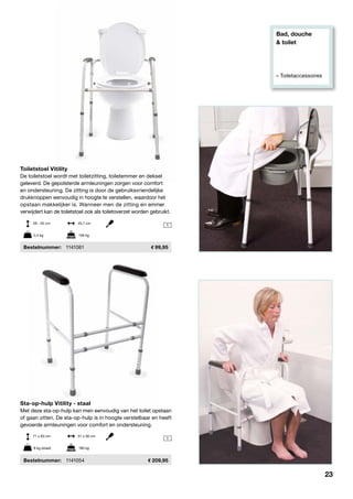 Bad, douche
& toilet
» Toiletaccessoires
1
1
Toiletstoel Vitility
De toiletstoel wordt met toiletzitting, toiletemmer en deksel
geleverd. De gepolsterde armleuningen zorgen voor comfort
en ondersteuning. De zitting is door de gebruiksvriendelijke
drukknoppen eenvoudig in hoogte te verstellen, waardoor het
opstaan makkelijker is. Wanneer men de zitting en emmer
verwijdert kan de toiletstoel ook als toiletoverzet worden gebruikt.
	Bestelnummer:	 1141061	 99,95
Sta-op-hulp Vitility - staal
Met deze sta-op-hulp kan men eenvoudig van het toilet opstaan
of gaan zitten. De sta-op-hulp is in hoogte verstelbaar en heeft
gevoerde armleuningen voor comfort en ondersteuning.
	Bestelnummer:	 1141054	 209,95
39 - 55 cm	 45,7 cm
71 x 83 cm	 51 x 56 cm
5,4 kg	 136 kg
8 kg (staal)	 190 kg
23
 
