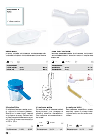 Bad, douche &
toilet
» Toiletaccessoires
1
1
1
1
1
Urinaal Vitility man/vrouw
De urinalen hebben een handvat en zijn gemaakt van kunststof.
De urinaal voor vrouwen is anatomisch gevormd. Geschikt voor
de autoclaaf.
	Bestelnummer:
	 Amos - man	 1141066	 5,95
	 Amos - vrouw	 1141067	 8,25
Urinaalhouder Vitility
De houder kan aan de zijkant van het bed
worden gehangen, zodat men voor en na
gebruik de urinaal hierin kan plaatsen.
De urinaalhouder wordt geleverd exclu-
sief urinaal.
	Bestelnummer:	 1141075	 11,55
Urinaalborstel Vitility
De urinaalborstel is geschikt om urinalen
voor zowel mannen als vrouwen op een
hygiënische wijze grondig van binnen te
reinigen.
	Bestelnummer:	 1141076	 10,85
Bedpan Vitility
De schuin aflopende voorzijde en het handvat aan de achter-
zijde maken de bedpan comfortabel en eenvoudig in gebruik.
	Bestelnummer:
	 Zonder deksel	 1141087	 9,95
	 Deksel los	 1141088	 4,95
Urinebeker Vitility
De urinebeker heeft een handvat om uri-
ne hygiënisch in de beker op te vangen.
Geschikt om urine van zichzelf, maar ook
van anderenop te vangen. De beker heeft
een label voor persoonlijke gegevens, een
schroefdeksel en een maataanduiding
van 20 tot 100 ml.
	Bestelnummer:	 1141086	 1,95
1 liter	 102 / 90 gr
32 cm	 10 x 13 cm
43 cm	 54 gr315 gr
140 kg
100 ml
24 | Vitility
 
