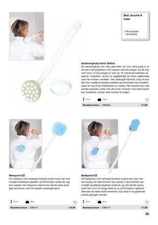 Bad, douche &
toilet
» Persoonlijke
	verzorging
1 1
1
Netspons EZ
De netspons met verlengd handvat zorgt ervoor dat men
moeilijk bereikbare plaatsen op het lichaam (zoals de rug)
kan wassen. De netspons zorgt ervoor dat de zeep extra
gaat schuimen, wat het wassen veraangenaamt.
	Bestelnummer:	 1088115	 6,95
Badspons EZ
De badspons met verlengd handvat zorgt ervoor dat men
eenvoudig het hele lichaam kan wassen, bijvoorbeeld ook
moeilijk bereikbare plaatsen zoals de rug. De zachte spons
heeft een 44,5 cm lange steel en is comfortabel in gebruik.
Wanneer de steel wordt verwarmd, kan deze in de gewenste
positie gebogen worden.
	Bestelnummer:	 1088114	 7,95
Aanbrenghulp lotion Dalton
De aanbrenghulp kan men gebruiken om zich eenvoudig in te
smeren met bodylotion of te wassen met douchegel. Vul de kop
met lotion of douchegel en laat de 19 roterende balletjes de
spieren masseren, terwijl ze tegelijkertijd de lotion gelijkmatig
over het lichaam verdelen. Het verlengde handvat zorgt ervoor
dat men moeilijk te bereiken plekken op het lichaam kan bereiken,
zoals de rug of de onderbenen en voeten. Het handvat kan eraf
worden gehaald, zodat men de armen of benen met meer kracht
kan masseren, zonder vette handen te krijgen.
	Bestelnummer:	 1088062	 7,95
53 cm	 89 gr 59 cm	 61 gr
44 cm	 150 gr
25
 