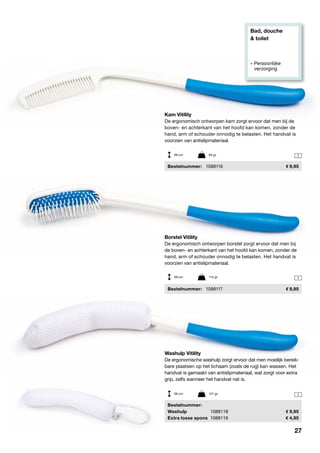 Bad, douche
& toilet
» Persoonlijke
	verzorging
1
1
1
Borstel Vitility
De ergonomisch ontworpen borstel zorgt ervoor dat men bij
de boven- en achterkant van het hoofd kan komen, zonder de
hand, arm of schouder onnodig te belasten. Het handvat is
voorzien van antislipmateriaal.
	Bestelnummer:	 1088117	 9,95
Kam Vitility
De ergonomisch ontworpen kam zorgt ervoor dat men bij de
boven- en achterkant van het hoofd kan komen, zonder de
hand, arm of schouder onnodig te belasten. Het handvat is
voorzien van antislipmateriaal.
	Bestelnummer:	 1088116	 9,95
Washulp Vitility
De ergonomische washulp zorgt ervoor dat men moeilijk bereik-
bare plaatsen op het lichaam (zoals de rug) kan wassen. Het
handvat is gemaakt van antislipmateriaal, wat zorgt voor extra
grip, zelfs wanneer het handvat nat is.
	Bestelnummer:
	Washulp	 1088118	 9,95
	 Extra losse spons	 1088119	 4,95
39 cm	 93 gr
39 cm	 114 gr
39 cm	 121 gr
27
 
