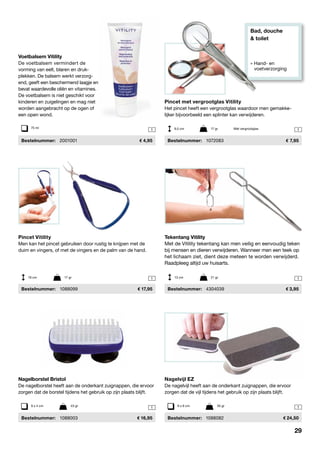 Bad, douche
& toilet
» Hand- en
	voetverzorging
1 1
1 1
11
Nagelborstel Bristol
De nagelborstel heeft aan de onderkant zuignappen, die ervoor
zorgen dat de borstel tijdens het gebruik op zijn plaats blijft.
	Bestelnummer:	 1088003	 16,95
Pincet Vitility
Men kan het pincet gebruiken door rustig te knijpen met de
duim en vingers, of met de vingers en de palm van de hand.
	Bestelnummer:	 1088099	 17,95
Tekentang Vitility
Met de Vitility tekentang kan men veilig en eenvoudig teken
bij mensen en dieren verwijderen. Wanneer men een teek op
het lichaam ziet, dient deze meteen te worden verwijderd.
Raadpleeg altijd uw huisarts.
	Bestelnummer:	 4304039	 3,95
9 x 4 cm	 43 gr
Nagelvijl EZ
De nagelvijl heeft aan de onderkant zuignappen, die ervoor
zorgen dat de vijl tijdens het gebruik op zijn plaats blijft.
	Bestelnummer:	 1088082	 24,50
Pincet met vergrootglas Vitility
Het pincet heeft een vergrootglas waardoor men gemakke-
lijker bijvoorbeeld een splinter kan verwijderen.
	Bestelnummer:	 1072083	 7,95
9,5 cm	 17 gr	 Met vergrootglas
Voetbalsem Vitility
De voetbalsem vermindert de
vorming van eelt, blaren en druk-
plekken. De balsem werkt verzorg-
end, geeft een beschermend laagje en
bevat waardevolle oliën en vitamines.
De voetbalsem is niet geschikt voor
kinderen en zuigelingen en mag niet
worden aangebracht op de ogen of
een open wond.
	Bestelnummer:	 2001001	 4,95
19 cm	 17 gr 13 cm	 21 gr
9 x 6 cm	 35 gr
75 ml
29
 