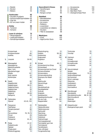 3
Knopenhaak	11
Knoppendraaier	65
Koeltas	102
Looprek	94-95
Massagebal	81
Massagering	81
Medicijncassette	104
Mes / vork	 34
Meubelverhoger	7
Mitella	107
Multi opener	 43
Multisnijder	39
Naald	65
Nagelborstel	29
Nagelknipper	30-31
Nagelriemtang	31
Nagelschaar	30
Nageltang	31
Nagelvijl	29-30
Netspons	25
Opbergtas	95
Opener	 43-45, 105
Pakopener	45
PakPakker	41
Paraplu/parasol	96
Pen	77
Penverdikker	 76, 78-79
Pincet	29
Polsband	91
Potopener	 44, 46
Rietje	 57, 61
Rietjeshouder	61
Rijplaat	96
Ringkussen	100
Ritssluitinggreep	13
Ritssluitingring	13
Rollator	 93, 95
Rubberdop	90
Rugkussen	100
Rugsteun	5
Schaar	 40, 71
Schoenband Ice Strap	 92
Schoenlepel	12
Schoenovertrek Ice Cover	 92
Schoenuittrekker	12
Schoenveters	11
Schoenvetersluiting	11
Shampoo No Water	 21
Slab	52
Slabhouder	52
Slacentrifuge	39
Slakom	39
Sleuteldraaihulp	64
Sleutelgeleider	64
Snijhulp	41
Snijplank	 36
Speelkaarten	66
Speelkaartenhouder	66
Sta-op-hulp	 23, 100
Stappenteller	84
Tabletsplijter	105
Tabletuitdrukker	105
Tabletvergruizer	105
Tashouder	65
Tekentang	29
Toiletborstel	65
Toiletstoel	23
Toiletverhoger	22
Trainingsapparaat	83
Trainingsbar gym bar	 82
Trainingswiel	82
Transferplank	101
Tube uitknijper	 20
Tuingereedschap	69
Tuinkrukje	70
Tuinzitje	70
Uienkam	41
Urinaal	24
Urinaalborstel	24
Urinaalhouder	24
Urinebeker	24
Vacuümdeksel	37
Vergiet	40
Vergrootglas	72-74
Vergrootleesliniaal	74
Vervoerstoel	93
Vijl en voetrasp	 30
Vleesmes	34
Voetbalsem	29
Voetborstel	20
Voorraadbus	37
Wandbeugel	17-19
Wandelstok	87-89
Wandelstokhouder	 88, 91, 96
Warmhoudbord	51
Washulp	27
Wasknijper	65
Zakjeshouder	40
Zwangerschaps pack	 107
» Bestek	 48
» Borden		 50
» Bekers		 54
Huishouden		 62
» Houders & grijpers	 62
» Schoonmaakhulpmiddelen	 65
» Vrije tijd	 66
» EZ ice cream holder 	 67
Hobby	68
» Tuinieren	 69
» Scharen	 71
Lezen & schrijven	 72
» Vergrootglazen		 72
» Leeshulpmiddelen	 75
» Schrijfhulpmiddelen	 77
Gezondheid & fitness	 80
» Handtherapie	 81
» Fitness	 82
» Kangoo Jumps	 85
Mobiliteit	86
» Wandelstokken	 87
» Accessoires	 90
» Ice covers	 92
» Rollators	 93
» Looprekken	 94
» Looprekken en rollators	 95
» Houders	 96
» Tillen & verplaatsen	 98
Medicijnen	102
» iCool	 103
» HighComfort Sock	 109
» Accessoires	 104
» Bandages	 106
» Bad Back Pack 	 111
» Zwangerschaps Pack	 111
L
V
U
W
Z
S
T
M
N
O
P
R
3
 
