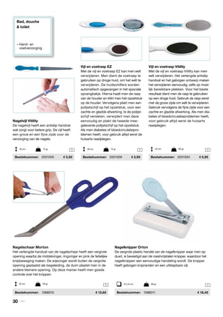 Bad, douche
& toilet
» Hand- en
	voetverzorging
1 1 1
1 1
Nagelvijl Vitility
De nagelvijl heeft een antislip handvat
wat zorgt voor betere grip. De vijl heeft
een grove en een fijne zijde voor de
verzorging van de nagels.
	Bestelnummer:	 2001005	 3,50
Vijl en voetrasp EZ
Met de vijl en voetrasp EZ kan men eelt
verwijderen. Men dient de voetrasp te
gebruiken op droge huid, om het eelt te
verwijderen. De huidschilfers worden
automatisch opgevangen in het speciale
opvangbakje. Hierna haalt men de rasp
van de houder en klikt men het opzetstuk
op de houder. Vervolgens plakt men een
polijstschijf op het opzetstuk, voor een
zachte en gladde afwerking. Is de polijst-
schijf versleten, verwijdert men deze
eenvoudig en plakt de tweede mee-
geleverde polijstschijf op het opzetstuk.
Als men diabetes of bloedcirculatiepro-
blemen heeft, voor gebruik altijd eerst de
huisarts raadplegen.
	Bestelnummer:	 2001009	 3,95
Nagelschaar Morton
Het verlengde handvat van de nagelschaar heeft een vergrote
opening waarbij de middelvinger, ringvinger en pink de feitelijke
knipbeweging maken. De wijsvinger wordt buiten de vergrote
opening geplaatst als begeleiding, de duim plaatst men in de
andere kleinere opening. Op deze manier heeft men goede
controle over het knippen.
	Bestelnummer:	 1088010	 13,65
Nagelknipper Orton
De vergrote plastic hendel van de nagelknipper waar men op
duwt, is bevestigd aan de roestvrijstalen knipper, waardoor het
nagelknippen een eenvoudige handeling wordt. De knipper
heeft gebogen knipranden en een uitklapbare vijl.
	Bestelnummer:	 1088011	 18,45
10 x 6 cm	 69 gr
Vijl en voetrasp Vitility
Met de vijl en voetrasp Vitility kan men
eelt verwijderen. Het verlengde antislip
handvat en het gebogen ontwerp maken
het verwijderen eenvoudig, zelfs op moei-
lijk bereikbare plekken. Voor het beste
resultaat dient men de rasp te gebruiken
op een droge huid. Gebruik de rasp eerst
met de grove zijde om eelt te verwijderen.
Gebruik vervolgens de fijne zijde voor een
zachte en gladde afwerking. Als men dia-
betes of bloedcirculatieproblemen heeft,
voor gebruik altijd eerst de huisarts
raadplegen.
	Bestelnummer:	 2001004	 5,95
20 cm	 15 gr
22 cm	 49 gr
26 cm	 74 gr 22 cm	 90 gr
30 | Vitility
 