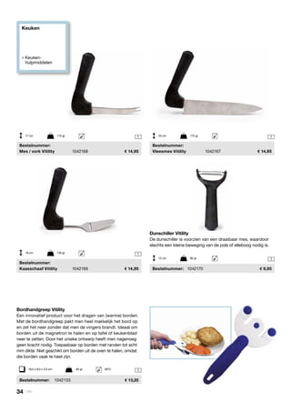34 | Vitility
Keuken
» Keuken- 		
	hulpmiddelen
1
1
1
1
1
	Bestelnummer:
	 Mes / vork Vitility	 1042168	 14,95
	Bestelnummer:
	 Kaasschaaf Vitility	 1042169	 14,95
	Bestelnummer:
	 Vleesmes Vitility	 1042167	 14,95
17 cm	 115 gr
18 cm	 130 gr
25 cm	 175 gr
Dunschiller Vitility
De dunschiller is voorzien van een draaibaar mes, waardoor
slechts een kleine beweging van de pols of elleboog nodig is.
	Bestelnummer:	 1042170	 9,95
Bordhandgreep Vitility
Een innovatief product voor het dragen van (warme) borden.
Met de bordhandgreep pakt men heel makkelijk het bord op
en zet het neer zonder dat men de vingers brandt. Ideaal om
borden uit de magnetron te halen en op tafel of keukenblad
neer te zetten. Door het unieke ontwerp heeft men nagenoeg
geen kracht nodig. Toepasbaar op borden met randen tot acht
mm dikte. Niet geschikt om borden uit de oven te halen, omdat
die borden vaak te heet zijn.
	Bestelnummer:	 1042133	 13,25
19,5 x 9,5 x 3,5 cm	 93 gr	 65ºC
12 cm	 80 gr
 