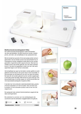 Keuken
» Keuken- 		
	hulpmiddelen
1
Multifunctionele bereidingsplank Vitility
De multifunctionele bereidingsplank maakt het bereiden
van eten gemakkelijker. De plank bevat een borstel, metalen
pinnen, een klem, een schaafbakje en een opstaande hoek.
Met de borstel kan groente of fruit eenvoudig worden schoon-
geborsteld. Op de metalen pinnen kan bijvoorbeeld fruit of
champignons worden vastgeprikt zodat deze kunnen worden
gesneden of geschild zonder weg te schuiven. Wanneer de
metalen pinnen niet worden gebruikt, kan men deze onderste-
boven in de plank terugplaatsen zodat men een vlak werk-
oppervlak krijgt en zich niet kan verwonden.
Het schaafbakje kan apart op het station worden geklikt en wordt
geleverd met een fijne en een grove rasp en een dunschiller. In
de bovenzijde van het bakje kan men een van deze drie klikken.
De twee die niet worden gebruikt kunnen worden opgeborgen
in het luikje onder het bakje. Met de fijne en grove rasp kan men
bijvoorbeeld kaas of wortels raspen en met de dunschiller kan
men bijvoorbeeld aardappels of appels schillen.
In de klem kan men producten zoals bijvoorbeeld vlees, groente
of brood vastzetten om het te snijden. Door de klem aan
te draaien zit het te bereiden product vast en kan het niet
wegschuiven.
De opstaande hoek voorkomt dat de boterham wegschuift als
deze wordt gesmeerd.
De onderkant is voorzien van vier antislipdoppen die
voorkomen dat het werkstation wegglijdt tijdens het gebruik.
	Bestelnummer:	 1042163	 98,95
50 x 30 cm	 1,7 kg	 Alleen de plank
35
 