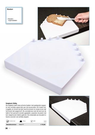 Keuken
» Keuken- 		
	hulpmiddelen
1
Snijplank Vitility
De snijplank heeft twee schuine hoeken met opstaande noppen
en een antislip oppervlak aan de bovenzijde. Dit maakt het
mogelijk om brood met één hand te smeren en zorgt ervoor dat
het brood niet wegschuift. De voorzijde kan over de rand van de
tafel of het aanrecht worden geplaatst, waardoor de plank niet
kan wegschuiven tijdens gebruik. De onderzijde van de plank is
tevens voorzien van antislip doppen.
	 Bestelnummer: 	 1042171	 16,95
22 x 22 x 3 cm	 137 gr	 65ºC
36 | Vitility
 