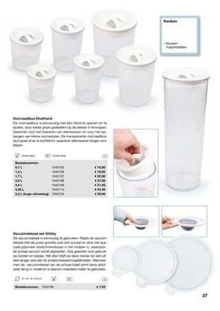 Keuken
» Keuken- 		
	hulpmiddelen
1
4
Voorraadbus OneHand
De voorraadbus is eenvoudig met één hand te openen en te
sluiten, door beide grijze gedeelten op de deksel in te knijpen.
Geschikt voor het bewaren van etenswaren en voor het op-
bergen van kleine voorwerpen. De transparante voorraadbus
sluit goed af en is luchtdicht, waardoor etenswaren langer vers
blijven.
	Bestelnummer:
	 0,7 L	 1042105	 16,95
	 1,2 L	 1042106	 18,95
	 1,7 L	 1042107	 22,95
	 2,2 L	 1042108	 27,95
	 3,4 L	 1042109	 31,95
	 4,25 L	 1042110	 34,95
	 2,2 L (hoge uitvoering)	 1042154	 29,95
Zonder deksel	 Zonder deksel
Vacuümdeksel set Vitility
De vacuümdeksel is eenvoudig te gebruiken. Plaats de vacuüm-
deksel met de juiste grootte over een schaal en druk het spe-
ciale polymeer stretchmembraan in het midden in, waardoor
de schaal vacuüm wordt afgesloten. Ook geschikt voor gebruik
op borden en bakjes. Het eten blijft op deze manier tot wel vijf
keer langer vers dan bij andere bewaarmogelijkheden. Wanneer
men de vacuümdeksel van de schaal haalt komt deze altijd
weer terug in model en is daarom meerdere malen te gebruiken.
	Bestelnummer:	 1042158	 7,50
10 / 18 / 18 / 23,5 cm
37
 