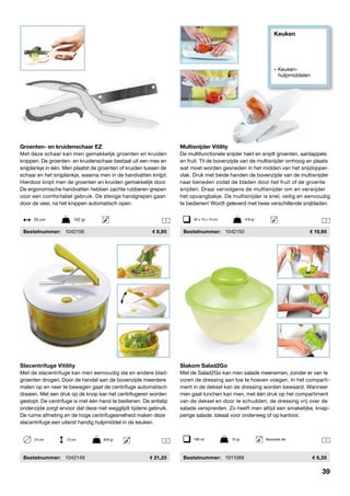 Keuken
» Keuken- 		
	hulpmiddelen
11
Slakom Salad2Go
Met de Salad2Go kan men salade meenemen, zonder er van te
voren de dressing aan toe te hoeven voegen. In het comparti-
ment in de deksel kan de dressing worden bewaard. Wanneer
men gaat lunchen kan men, met één druk op het compartiment
van de deksel en door te schudden, de dressing vrij over de
salade verspreiden. Zo heeft men altijd een smakelijke, knap-
perige salade. Ideaal voor onderweg of op kantoor.
	Bestelnummer:	 1011089	 6,35
Slacentrifuge Vitility
Met de slacentrifuge kan men eenvoudig sla en andere blad-
groenten drogen. Door de hendel aan de bovenzijde meerdere
malen op en neer te bewegen gaat de centrifuge automatisch
draaien. Met een druk op de knop kan het centrifugeren worden
gestopt. De centrifuge is met één hand te bedienen. De antislip
onderzijde zorgt ervoor dat deze niet wegglijdt tijdens gebruik.
De ruime afmeting en de hoge centrifugesnelheid maken deze
slacentrifuge een uiterst handig hulpmiddel in de keuken.
	Bestelnummer:	 1042149	 21,25
Multisnijder Vitility
De multifunctionele snijder hakt en snijdt groenten, aardappels
en fruit. Til de bovenzijde van de multisnijder omhoog en plaats
wat moet worden gesneden in het midden van het snijdopper-
vlak. Druk met beide handen de bovenzijde van de multisnijder
naar beneden zodat de bladen door het fruit of de groente
snijden. Draai vervolgens de multisnijder om en verwijder
het opvangbakje. De multisnijder is snel, veilig en eenvoudig
te bedienen! Wordt geleverd met twee verschillende snijbladen.
	Bestelnummer:	 1042150	 19,95
30 x 13 x 13 cm	 418 gr
1790 ml	 75 gr	 Bovenste rek
124 cm	 13 cm	 845 gr
Groenten- en kruidenschaar EZ
Met deze schaar kan men gemakkelijk groenten en kruiden
knippen. De groenten- en kruidenschaar bestaat uit een mes en
snijplankje in één. Men plaatst de groenten of kruiden tussen de
schaar en het snijplankje, waarna men in de handvatten knijpt.
Hierdoor knipt men de groenten en kruiden gemakkelijk door.
De ergonomische handvatten hebben zachte rubberen grepen
voor een comfortabel gebruik. De stevige handgrepen gaan
door de veer, na het knippen automatisch open.
	Bestelnummer:	 1042156	 8,95
25 cm	 152 gr
39
 