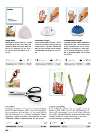 Keuken
» Keuken- 		
	hulpmiddelen
11
Zakjeshouder Vitility
De twee clipjes houden het zakje open, zodat men zelf de
handen vrij heeft om het zakje te vullen. Het plastic zakje kan
eenvoudig tussen de clipjes van de houder worden geschoven.
De houder is in hoogte verstelbaar, zodat bijna alle maten zakjes
er tussen passen. De houder is eenvoudig op te vouwen,
waardoor men deze gemakkelijk kan opbergen.
	Bestelnummer:	 1042142	 6,95
Schaar Oban
Versnipperen wordt heel eenvoudig met de schaar met vijf knip-
bladen. De vijf roestvrijstalen bladen knippen moeiteloos door
bijvoorbeeld papier. Maar de schaar kan ook worden gebruikt
voor het versnipperen van kruiden om bijvoorbeeld het eten
te garneren. De grote handvatten zorgen ervoor dat de schaar
comfortabel in de hand ligt en makkelijker vast is te houden.
	Bestelnummer:	 1071054	 11,95
Dunschiller Vitility EZ
Praktische en veilige dunschiller. De dun-
schiller schuift men eenvoudig aan de
vinger, waardoor men geen kracht nodig
heeft om de dunschiller vast te houden.
Vervolgens kan men beginnen met schil-
len.
	Bestelnummer:	 1042152	 2,95
Groenteborstel Vitility EZ
Sommige groenten moeten gewassen of
gereinigd worden. De groenteborstel
schuift men eenvoudig aan de vinger,
waardoor men geen kracht nodig heeft
om de groenteborstel vast te houden.
Met de groenteborstel kan men de groen-
ten reinigen.
	Bestelnummer:	 1042153	 3,95
Vergiet Vitility
Het vergiet is te gebruiken voor conser-
venblikken en potten. Men plaatst het
vergiet op het blik. Vervolgens draait men
het blik om, waardoor het sap uitlekt.
De vruchten of groenten blijven achter in
het blik.
	Bestelnummer:	 1042077	 6,75
1 11 6,8 x 6,7 x 3,5 cm	 22 gr 7,4 x 6,3 x 5,4 cm	 53 grMax. 10,5 cm	 28 gr
12 cm	 200 gr 18 - 26 cm	 47 gr
40 | Vitility
 
