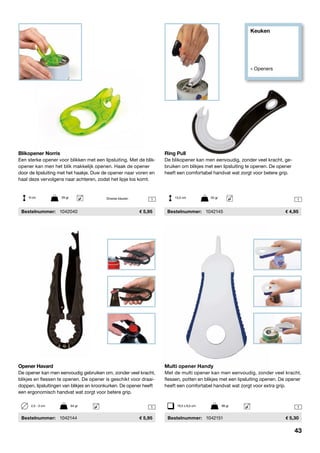 Keuken
» Openers
1
1 1
1
15,5 cm	 55 gr
Opener Havard
De opener kan men eenvoudig gebruiken om, zonder veel kracht,
blikjes en flessen te openen. De opener is geschikt voor draai-
doppen, lipsluitingen van blikjes en kroonkurken. De opener heeft
een ergonomisch handvat wat zorgt voor betere grip.
	Bestelnummer:	 1042144	 5,95
Multi opener Handy
Met de multi opener kan men eenvoudig, zonder veel kracht,
flessen, potten en blikjes met een lipsluiting openen. De opener
heeft een comfortabel handvat wat zorgt voor extra grip.
	Bestelnummer:	 1042151	 5,30
2,5 - 3 cm	 64 gr 19,5 x 8,5 cm	 99 gr
Blikopener Norris
Een sterke opener voor blikken met een lipsluiting. Met de blik-
opener kan men het blik makkelijk openen. Haak de opener
door de lipsluiting met het haakje. Duw de opener naar voren en
haal deze vervolgens naar achteren, zodat het lipje los komt.
	Bestelnummer:	 1042040	 5,95
Ring Pull
De blikopener kan men eenvoudig, zonder veel kracht, ge-
bruiken om blikjes met een lipsluiting te openen. De opener
heeft een comfortabel handvat wat zorgt voor betere grip.
	Bestelnummer:	 1042145	 4,95
9 cm	 29 gr Diverse kleuren
43
 