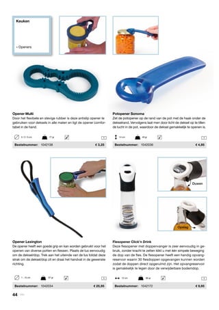 Keuken
» Openers
1 1
1 1
Opener Lexington
De opener heeft een goede grip en kan worden gebruikt voor het
openen van diverse potten en flessen. Plaats de lus eenvoudig
om de deksel/dop. Trek aan het uiteinde van de lus totdat deze
strak om de deksel/dop zit en draai het handvat in de gewenste
richting.
	Bestelnummer:	 1042034	 25,95
Flesopener Click’n Drink
Deze flesopener met doppenvanger is zeer eenvoudig in ge-
bruik, zonder kracht te zetten klikt u met één simpele beweging
de dop van de fles. De flesopener heeft een handig opvang-
reservoir waarin 30 flesdoppen opgevangen kunnen worden
zodat de doppen direct opgeruimd zijn. Het opvangreservoir
is gemakkelijk te legen door de verwijderbare bodemdop.
	Bestelnummer:	 1042172	 9,95
Potopener Sonoma
Zet de potopener op de rand van de pot met de haak onder de
dekselrand. Vervolgens laat men door licht de deksel op te tillen
de lucht in de pot, waardoor de deksel gemakkelijk te openen is.
	Bestelnummer:	 1042036	 4,95
1 - 10 cm	 97 gr 12 cm	 80 gr
Opener Multi
Door het flexibele en stevige rubber is deze antislip opener te
gebruiken voor deksels in alle maten en ligt de opener comfor-
tabel in de hand.
	Bestelnummer:	 1042138	 3,25
3 / 2 / 5 cm	 77 gr 14 cm	 49 gr
Opslag
Duwen
44 | Vitility
 