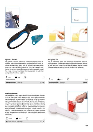 Keuken
» Openers
1
1
1
Opener Ultimate
De opener kan men gebruiken om blisterverpakkingen te
openen. Het scherpe mesje snijdt moeiteloos door dozen en
blisterverpakkingen heen. Aan de achterzijde zit een knop,
waarmee men met één druk op de knop het mesje in kan
trekken en uit kan duwen. De opener is veilig in gebruik, omdat
het mesje minimaal naar buiten komt, waardoor de gebruiker
zich praktisch niet kan snijden.
	Bestelnummer:	 1042143	 8,95
Pakopener EZ
Met de pakopener opent men eenvoudig bijvoorbeeld melk- en
yoghurtpakken. Plaats de opener op de bovenkant van het pak
en duw deze naar boven om het pak gemakkelijk open te splitsen.
Gebruik de kleine haak om het pak verder open te trekken.
	Bestelnummer:	 1042161	 5,25
Pakopener Vitility
De pakopener Vitility opent eenvoudig pakken met een schroef-
dop. De pakopener heeft twee functies: het openen en sluiten
van bijvoorbeeld een pak melk of jus d’orange en het verwijderen
van het plastic onder de schroefdop van het pak. De opener
wordt over de schroefdop gezet, waarna men de opener draait
en het pak eenvoudig wordt geopend. Daarnaast kan men met
het haakje het plastic, dat onder de schroefdop zit, verwijderen.
Men plaatst het haakje onder de ring die aan het plastic is be-
vestigd. Door de pakopener naar beneden te duwen, ontstaat
er een hefboomwerking, waardoor men het plastic eenvoudig
verwijdert.
	Bestelnummer:	 1042067	 5,25
13 cm	 20 gr
19 cm	 90 gr
16 cm	 20 grInclusief reservemesje
45
 