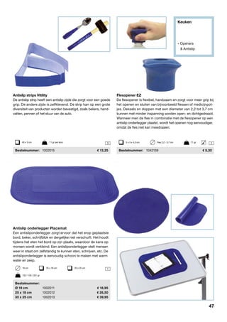 Keuken
» Openers
	 & Antislip
1
3
Antislip strips Vitility
De antislip strip heeft een antislip zijde die zorgt voor een goede
grip. De andere zijde is zelfklevend. De strip kan op een grote
diversiteit van producten worden bevestigd, zoals bekers, hand-
vatten, pennen of het stuur van de auto.
	Bestelnummer:	 1002015	 13,25
Antislip onderlegger Placemat
Een antisliponderlegger zorgt ervoor dat het erop geplaatste
bord, beker, schrijfblok en dergelijke niet verschuift. Het houdt
tijdens het eten het bord op zijn plaats, waardoor de kans op
morsen wordt verkleind. Een antisliponderlegger stelt mensen
weer in staat om zelfstandig te kunnen eten, schrijven, etc. De
antisliponderlegger is eenvoudig schoon te maken met warm
water en zeep.
	Bestelnummer:
	 Ø 19 cm	 1002011	 18,95
	 25 x 18 cm	 1002012	 26,50
	 35 x 25 cm	 1002013	 39,95
19 cm	 25 x 18 cm	 35 x 25 cm
40 x 3 cm	 11 gr per stuk
132 / 126 / 331 gr
Flesopener EZ
De flesopener is flexibel, handzaam en zorgt voor meer grip bij
het openen en sluiten van bijvoorbeeld flessen of medicijnpot-
jes. Deksels en doppen met een diameter van 2,2 tot 3,7 cm
kunnen met minder inspanning worden open- en dichtgedraaid.
Wanneer men de fles in combinatie met de flesopener op een
antislip onderlegger plaatst, wordt het openen nog eenvoudiger,
omdat de fles niet kan meedraaien.
	Bestelnummer:	 1042159	 5,30
15 x 5 x 4,3 cm	 Fles 2,2 - 3,7 cm	 71 gr
47
 